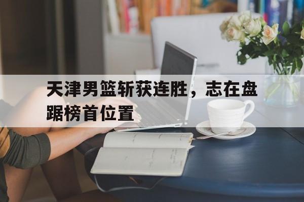 包含天津男篮斩获连胜，志在盘踞榜首位置的词条